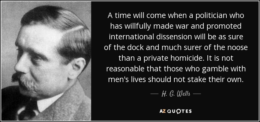 A time will come when a politician who has willfully made war and promoted international dissension will be as sure of the dock and much surer of the noose than a private homicide. It is not reasonable that those who gamble with men's lives should not stake their own. - H. G. Wells