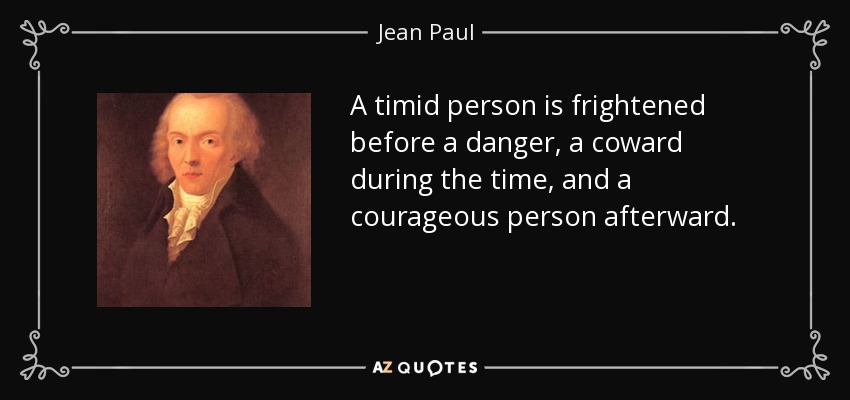 A timid person is frightened before a danger, a coward during the time, and a courageous person afterward. - Jean Paul