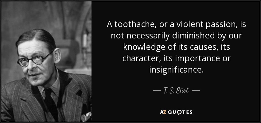 A toothache, or a violent passion, is not necessarily diminished by our knowledge of its causes, its character, its importance or insignificance. - T. S. Eliot