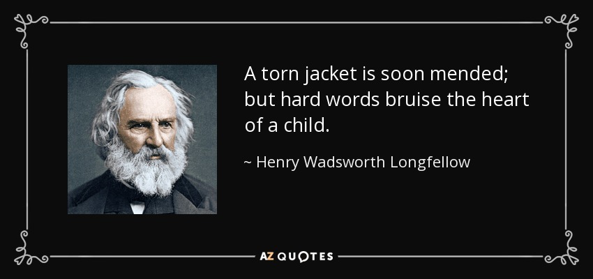 A torn jacket is soon mended; but hard words bruise the heart of a child. - Henry Wadsworth Longfellow
