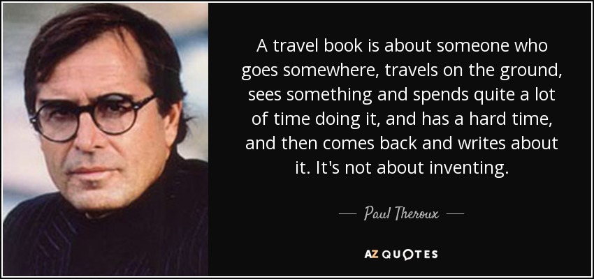 A travel book is about someone who goes somewhere, travels on the ground, sees something and spends quite a lot of time doing it, and has a hard time, and then comes back and writes about it. It's not about inventing. - Paul Theroux