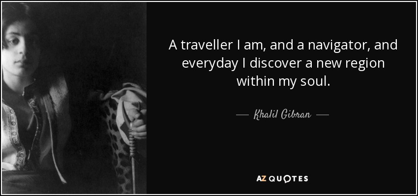 A traveller I am, and a navigator, and everyday I discover a new region within my soul. - Khalil Gibran