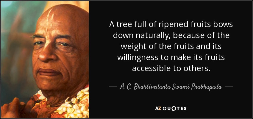 A tree full of ripened fruits bows down naturally, because of the weight of the fruits and its willingness to make its fruits accessible to others. - A. C. Bhaktivedanta Swami Prabhupada