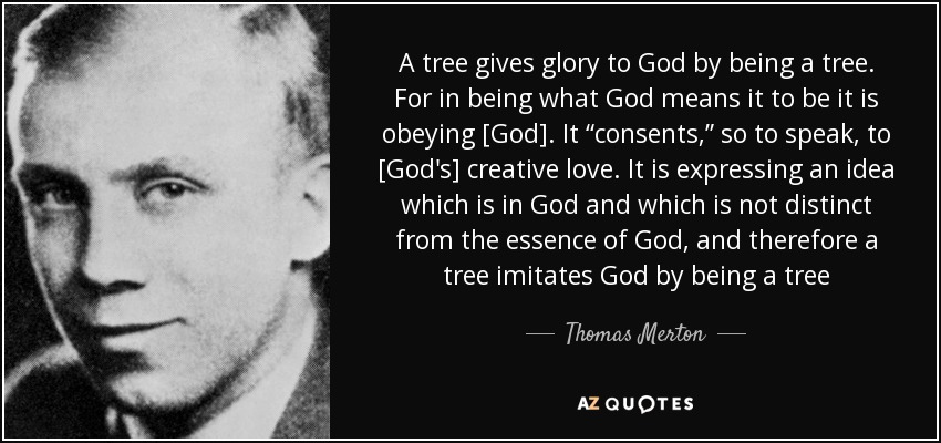 A tree gives glory to God by being a tree. For in being what God means it to be it is obeying [God]. It “consents,” so to speak, to [God's] creative love. It is expressing an idea which is in God and which is not distinct from the essence of God, and therefore a tree imitates God by being a tree - Thomas Merton