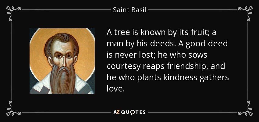 A tree is known by its fruit; a man by his deeds. A good deed is never lost; he who sows courtesy reaps friendship, and he who plants kindness gathers love. - Saint Basil