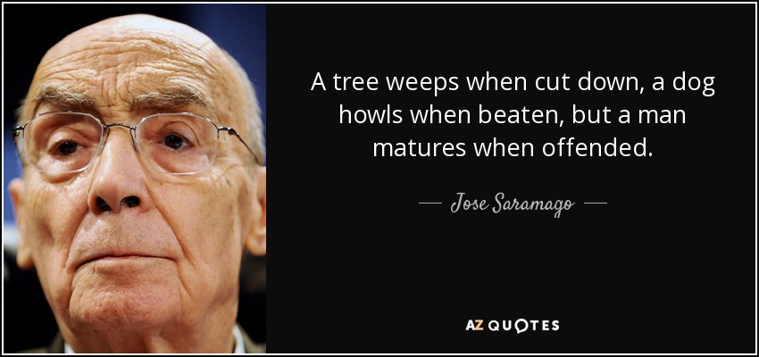 A tree weeps when cut down, a dog howls when beaten, but a man matures when offended. - Jose Saramago