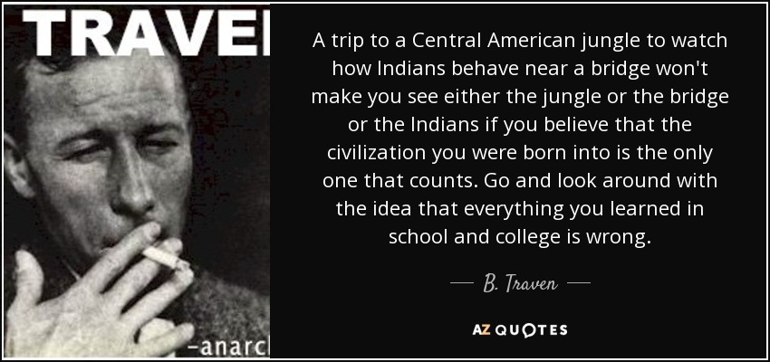A trip to a Central American jungle to watch how Indians behave near a bridge won't make you see either the jungle or the bridge or the Indians if you believe that the civilization you were born into is the only one that counts. Go and look around with the idea that everything you learned in school and college is wrong. - B. Traven
