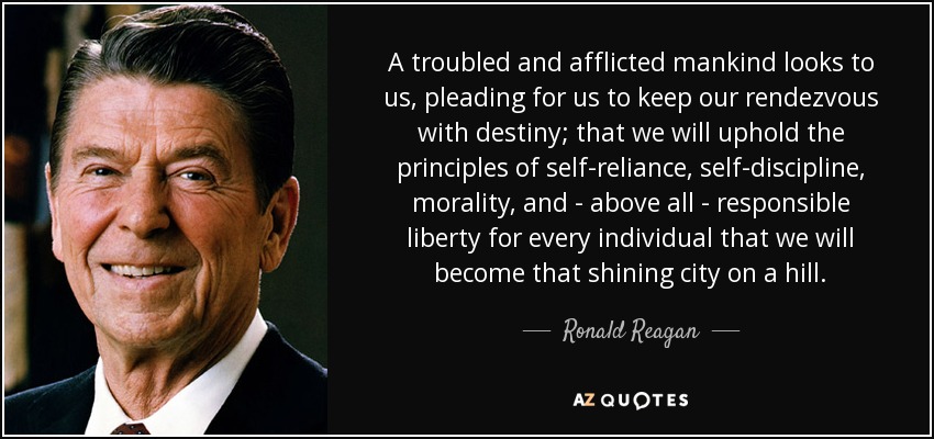 A troubled and afflicted mankind looks to us, pleading for us to keep our rendezvous with destiny; that we will uphold the principles of self-reliance, self-discipline, morality, and - above all - responsible liberty for every individual that we will become that shining city on a hill. - Ronald Reagan