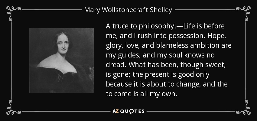 A truce to philosophy!—Life is before me, and I rush into possession. Hope, glory, love, and blameless ambition are my guides, and my soul knows no dread. What has been, though sweet, is gone; the present is good only because it is about to change, and the to come is all my own. - Mary Wollstonecraft Shelley