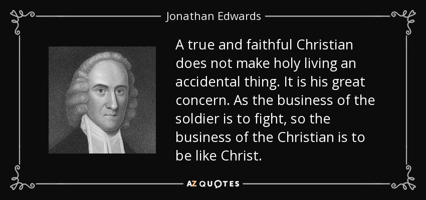 A true and faithful Christian does not make holy living an accidental thing. It is his great concern. As the business of the soldier is to fight, so the business of the Christian is to be like Christ. - Jonathan Edwards