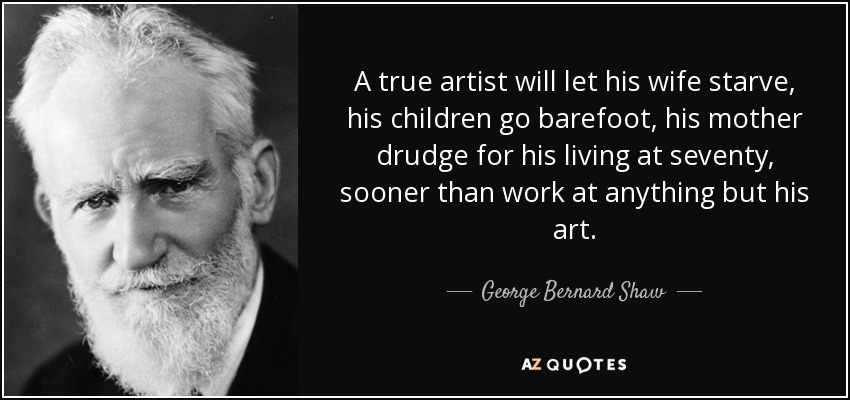 A true artist will let his wife starve, his children go barefoot, his mother drudge for his living at seventy, sooner than work at anything but his art. - George Bernard Shaw