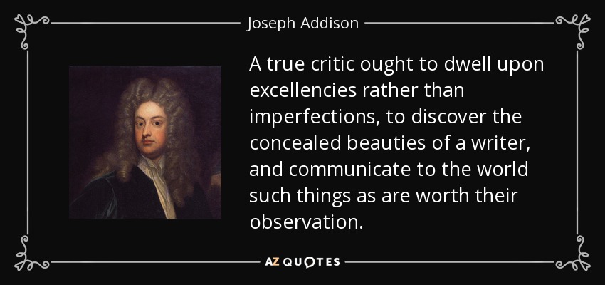 A true critic ought to dwell upon excellencies rather than imperfections, to discover the concealed beauties of a writer, and communicate to the world such things as are worth their observation. - Joseph Addison