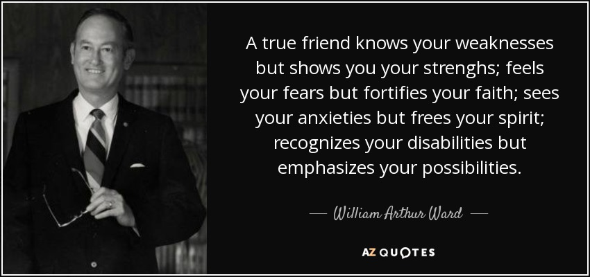 A true friend knows your weaknesses but shows you your strenghs; feels your fears but fortifies your faith; sees your anxieties but frees your spirit; recognizes your disabilities but emphasizes your possibilities. - William Arthur Ward