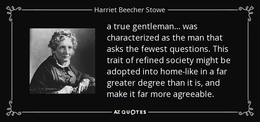 a true gentleman ... was characterized as the man that asks the fewest questions. This trait of refined society might be adopted into home-like in a far greater degree than it is, and make it far more agreeable. - Harriet Beecher Stowe