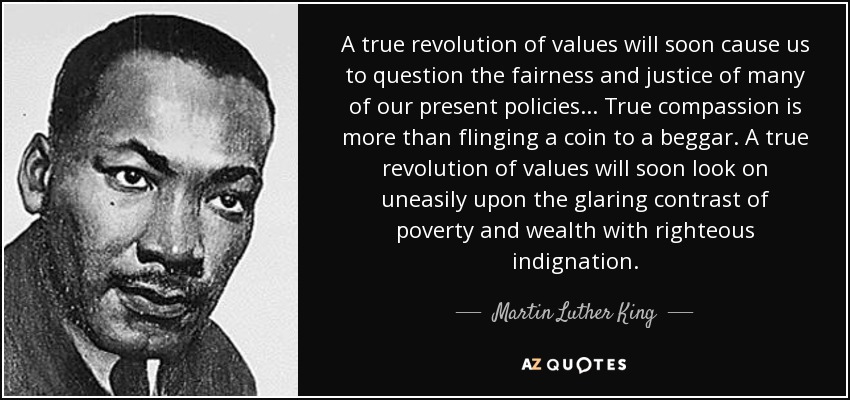 A true revolution of values will soon cause us to question the fairness and justice of many of our present policies... True compassion is more than flinging a coin to a beggar. A true revolution of values will soon look on uneasily upon the glaring contrast of poverty and wealth with righteous indignation. - Martin Luther King, Jr.