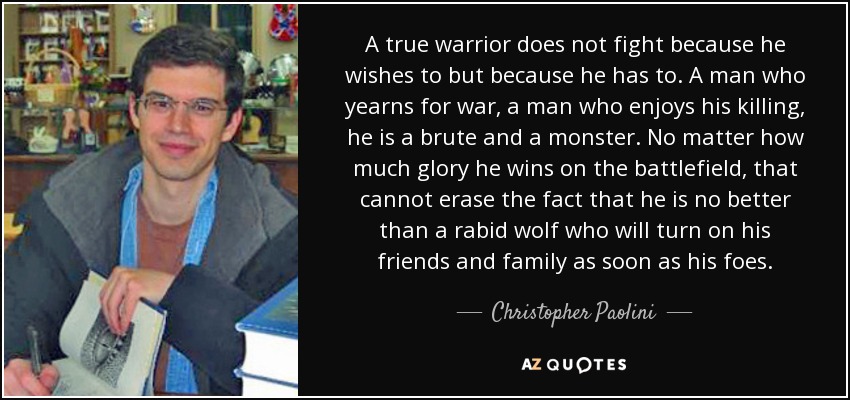 A true warrior does not fight because he wishes to but because he has to. A man who yearns for war, a man who enjoys his killing, he is a brute and a monster. No matter how much glory he wins on the battlefield, that cannot erase the fact that he is no better than a rabid wolf who will turn on his friends and family as soon as his foes. - Christopher Paolini