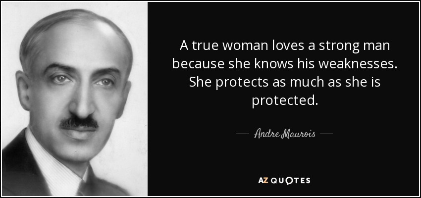 A true woman loves a strong man because she knows his weaknesses. She protects as much as she is protected. - Andre Maurois