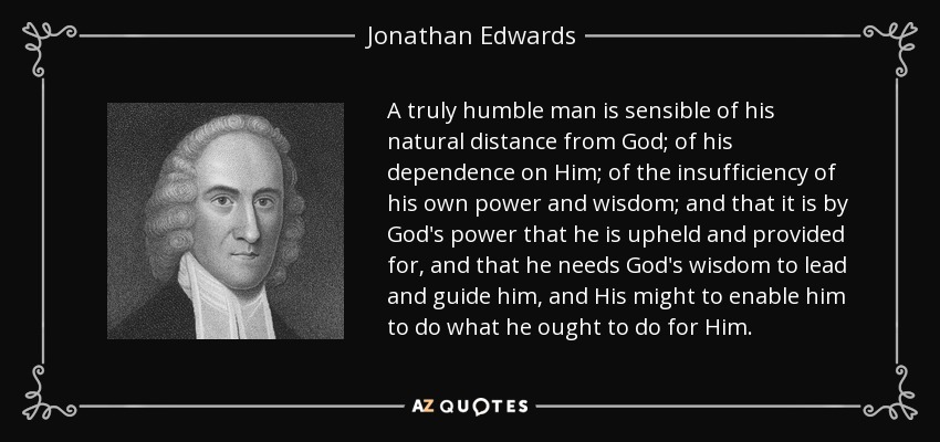 A truly humble man is sensible of his natural distance from God; of his dependence on Him; of the insufficiency of his own power and wisdom; and that it is by God's power that he is upheld and provided for, and that he needs God's wisdom to lead and guide him, and His might to enable him to do what he ought to do for Him. - Jonathan Edwards
