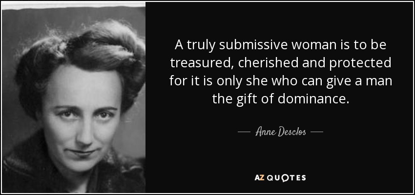 A truly submissive woman is to be treasured, cherished and protected for it is only she who can give a man the gift of dominance. - Anne Desclos