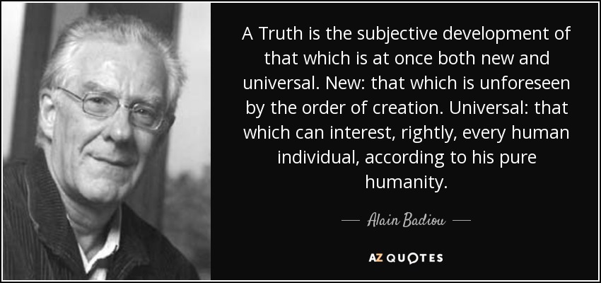 A Truth is the subjective development of that which is at once both new and universal. New: that which is unforeseen by the order of creation. Universal: that which can interest, rightly, every human individual, according to his pure humanity. - Alain Badiou