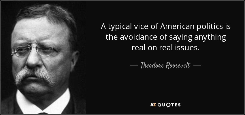 A typical vice of American politics is the avoidance of saying anything real on real issues. - Theodore Roosevelt