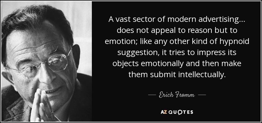 A vast sector of modern advertising... does not appeal to reason but to emotion; like any other kind of hypnoid suggestion, it tries to impress its objects emotionally and then make them submit intellectually. - Erich Fromm
