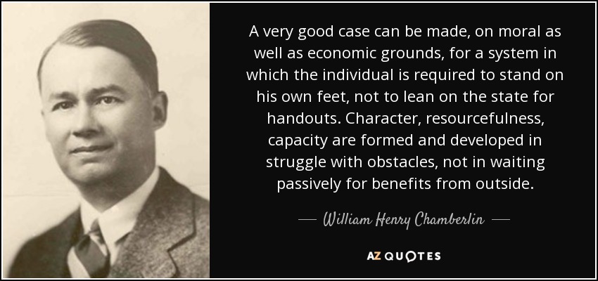 A very good case can be made, on moral as well as economic grounds, for a system in which the individual is required to stand on his own feet, not to lean on the state for handouts. Character, resourcefulness, capacity are formed and developed in struggle with obstacles, not in waiting passively for benefits from outside. - William Henry Chamberlin