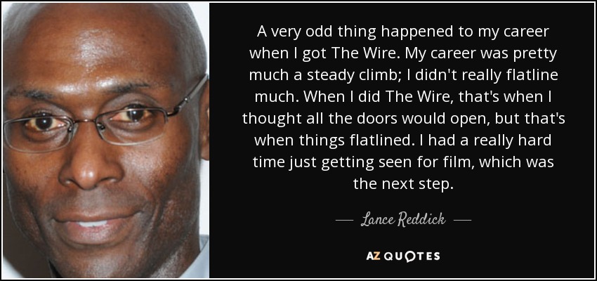 A very odd thing happened to my career when I got The Wire. My career was pretty much a steady climb; I didn't really flatline much. When I did The Wire, that's when I thought all the doors would open, but that's when things flatlined. I had a really hard time just getting seen for film, which was the next step. - Lance Reddick