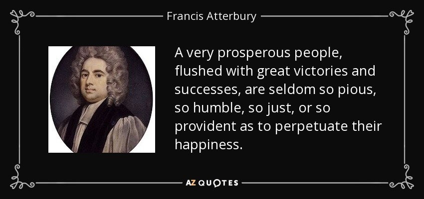 A very prosperous people, flushed with great victories and successes, are seldom so pious, so humble, so just, or so provident as to perpetuate their happiness. - Francis Atterbury