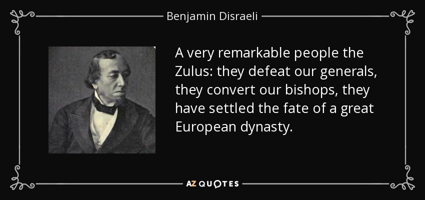 A very remarkable people the Zulus: they defeat our generals, they convert our bishops, they have settled the fate of a great European dynasty. - Benjamin Disraeli