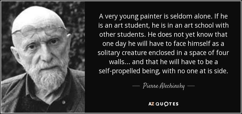 A very young painter is seldom alone. If he is an art student, he is in an art school with other students. He does not yet know that one day he will have to face himself as a solitary creature enclosed in a space of four walls... and that he will have to be a self-propelled being, with no one at is side. - Pierre Alechinsky