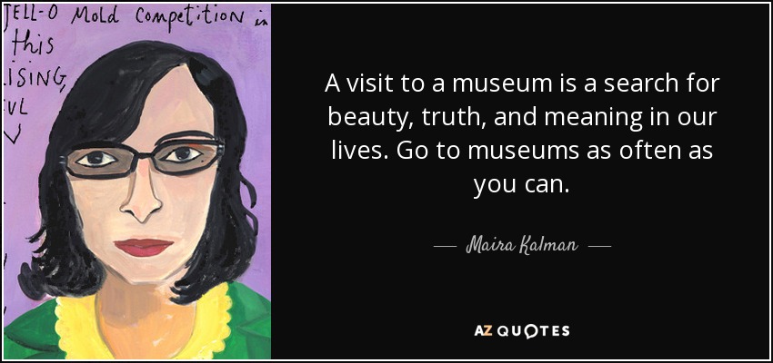 A visit to a museum is a search for beauty, truth, and meaning in our lives. Go to museums as often as you can. - Maira Kalman