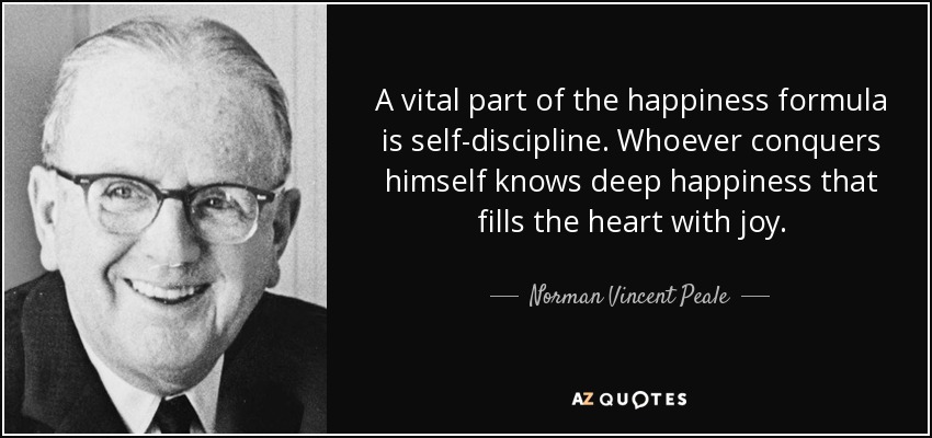 A vital part of the happiness formula is self-discipline. Whoever conquers himself knows deep happiness that fills the heart with joy. - Norman Vincent Peale