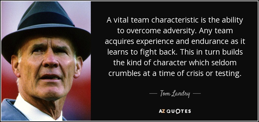 A vital team characteristic is the ability to overcome adversity. Any team acquires experience and endurance as it learns to fight back. This in turn builds the kind of character which seldom crumbles at a time of crisis or testing. - Tom Landry