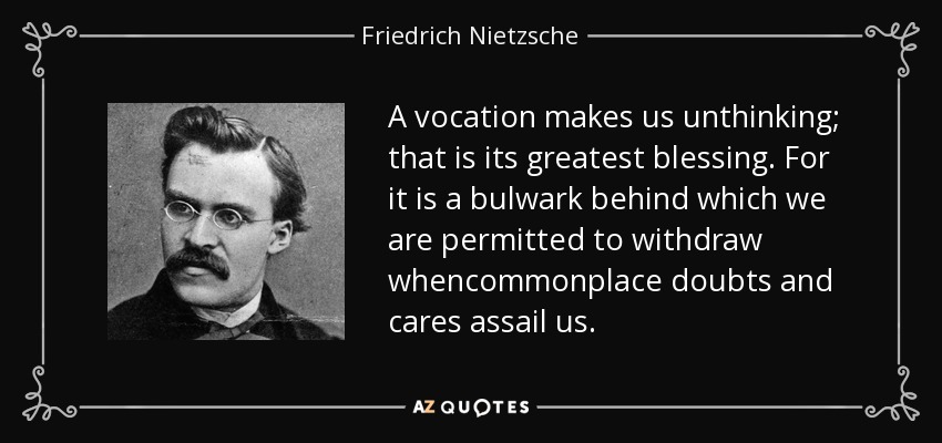 A vocation makes us unthinking; that is its greatest blessing. For it is a bulwark behind which we are permitted to withdraw whencommonplace doubts and cares assail us. - Friedrich Nietzsche