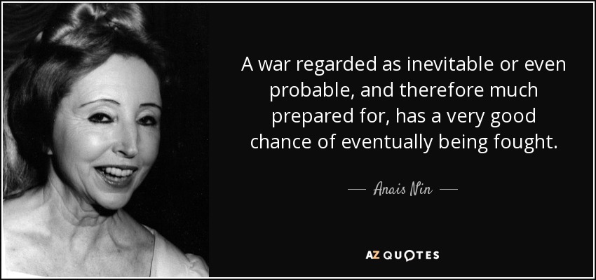 A war regarded as inevitable or even probable, and therefore much prepared for, has a very good chance of eventually being fought. - Anais Nin