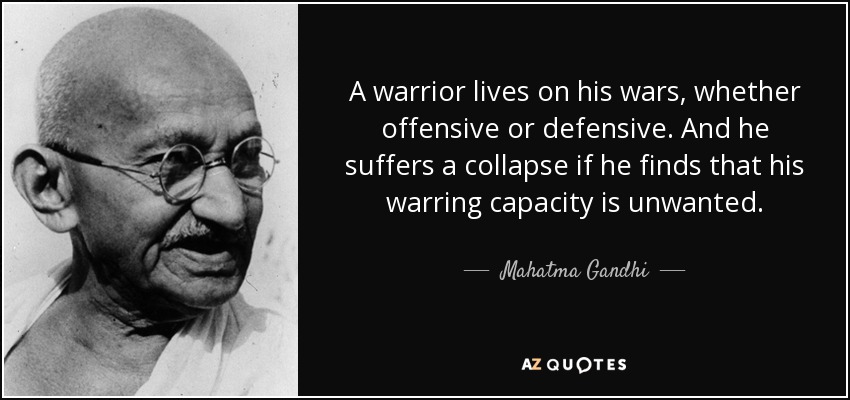 A warrior lives on his wars, whether offensive or defensive. And he suffers a collapse if he finds that his warring capacity is unwanted. - Mahatma Gandhi