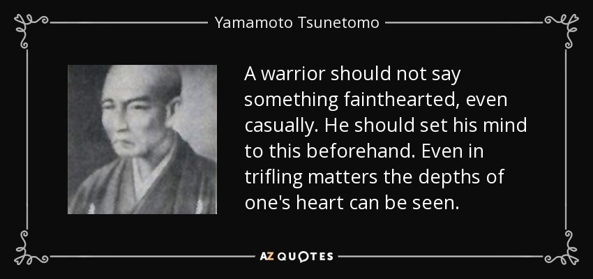 A warrior should not say something fainthearted, even casually. He should set his mind to this beforehand. Even in trifling matters the depths of one's heart can be seen. - Yamamoto Tsunetomo