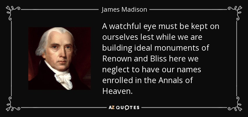 A watchful eye must be kept on ourselves lest while we are building ideal monuments of Renown and Bliss here we neglect to have our names enrolled in the Annals of Heaven. - James Madison