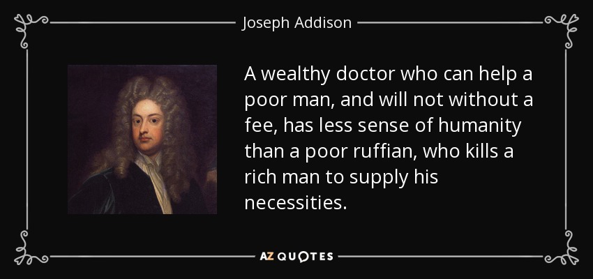 A wealthy doctor who can help a poor man, and will not without a fee, has less sense of humanity than a poor ruffian, who kills a rich man to supply his necessities. - Joseph Addison