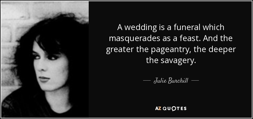 A wedding is a funeral which masquerades as a feast. And the greater the pageantry, the deeper the savagery. - Julie Burchill