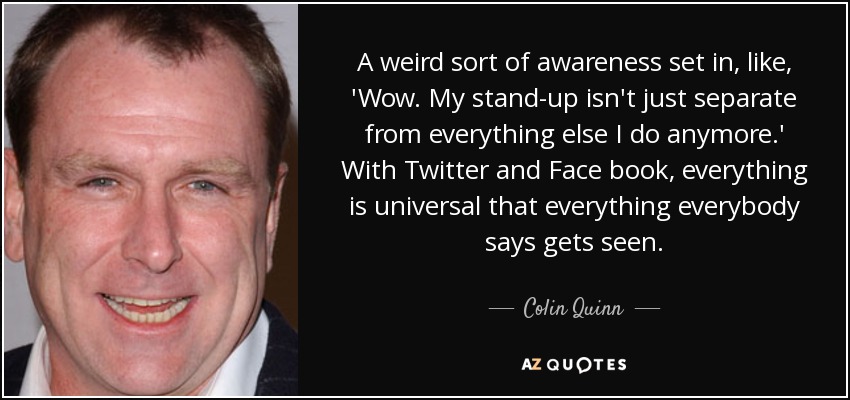 A weird sort of awareness set in, like, 'Wow. My stand-up isn't just separate from everything else I do anymore.' With Twitter and Face book, everything is universal that everything everybody says gets seen. - Colin Quinn