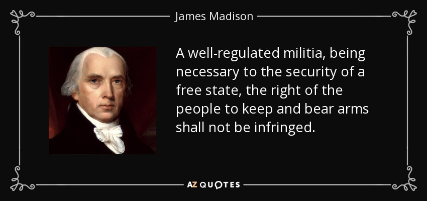 A well-regulated militia, being necessary to the security of a free state, the right of the people to keep and bear arms shall not be infringed. - James Madison