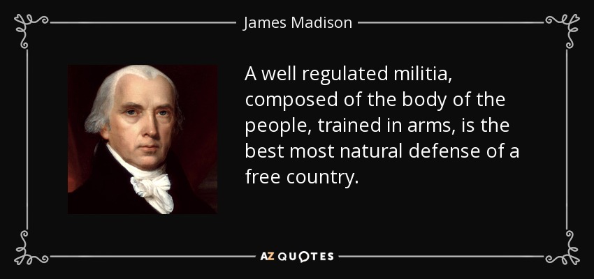 A well regulated militia, composed of the body of the people, trained in arms, is the best most natural defense of a free country. - James Madison