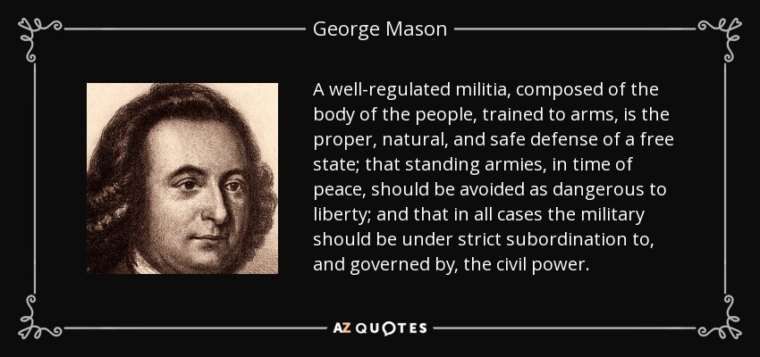 A well-regulated militia, composed of the body of the people, trained to arms, is the proper, natural, and safe defense of a free state; that standing armies, in time of peace, should be avoided as dangerous to liberty; and that in all cases the military should be under strict subordination to, and governed by, the civil power. - George Mason