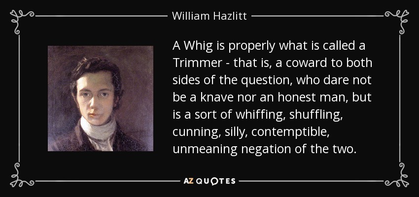 A Whig is properly what is called a Trimmer - that is, a coward to both sides of the question, who dare not be a knave nor an honest man, but is a sort of whiffing, shuffling, cunning, silly, contemptible, unmeaning negation of the two. - William Hazlitt