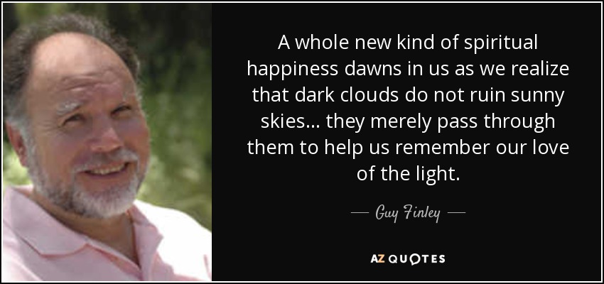 A whole new kind of spiritual happiness dawns in us as we realize that dark clouds do not ruin sunny skies... they merely pass through them to help us remember our love of the light. - Guy Finley