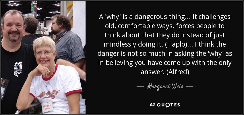 A 'why' is a dangerous thing... It challenges old, comfortable ways, forces people to think about that they do instead of just mindlessly doing it. (Haplo) ... I think the danger is not so much in asking the 'why' as in believing you have come up with the only answer. (Alfred) - Margaret Weis