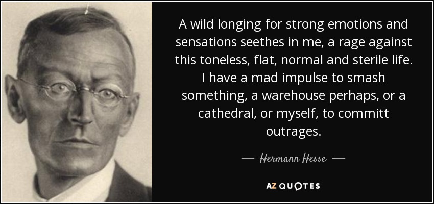 A wild longing for strong emotions and sensations seethes in me, a rage against this toneless, flat, normal and sterile life. I have a mad impulse to smash something, a warehouse perhaps, or a cathedral, or myself, to committ outrages. - Hermann Hesse