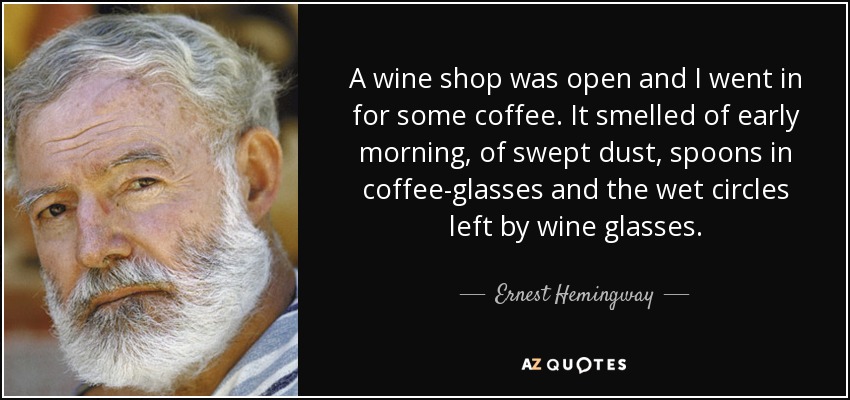 A wine shop was open and I went in for some coffee. It smelled of early morning, of swept dust, spoons in coffee-glasses and the wet circles left by wine glasses. - Ernest Hemingway